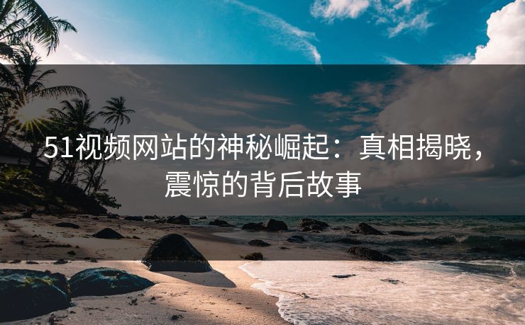 51视频网站的神秘崛起：真相揭晓，震惊的背后故事