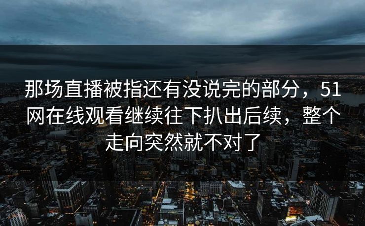 那场直播被指还有没说完的部分，51网在线观看继续往下扒出后续，整个走向突然就不对了