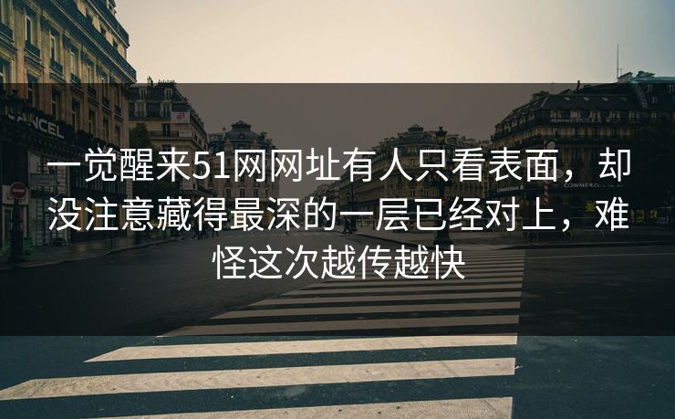 一觉醒来51网网址有人只看表面，却没注意藏得最深的一层已经对上，难怪这次越传越快