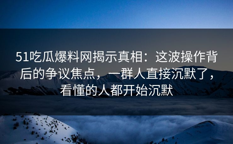 51吃瓜爆料网揭示真相:这波操作背后的争议焦点,一群人直接沉默了,看懂的人都开始沉默