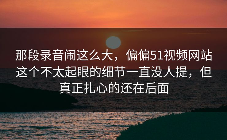 那段录音闹这么大,偏偏51视频网站这个不太起眼的细节一直没人提,但真正扎心的还在后面