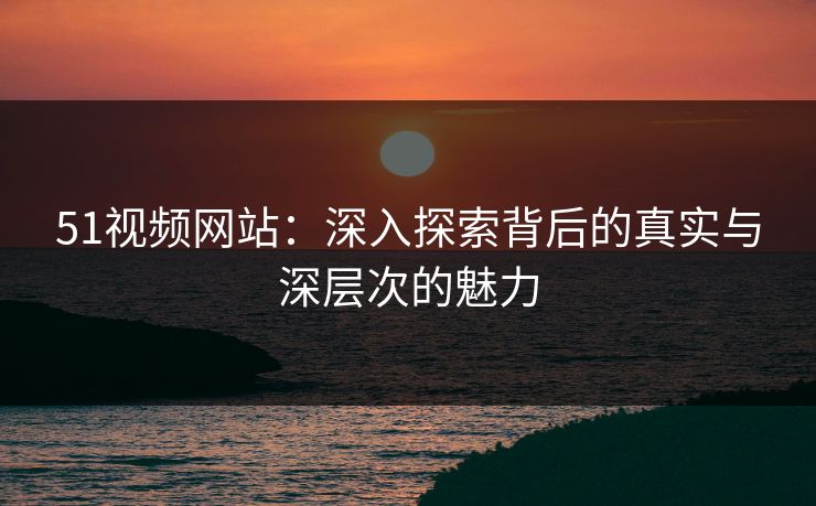 51视频网站：深入探索背后的真实与深层次的魅力