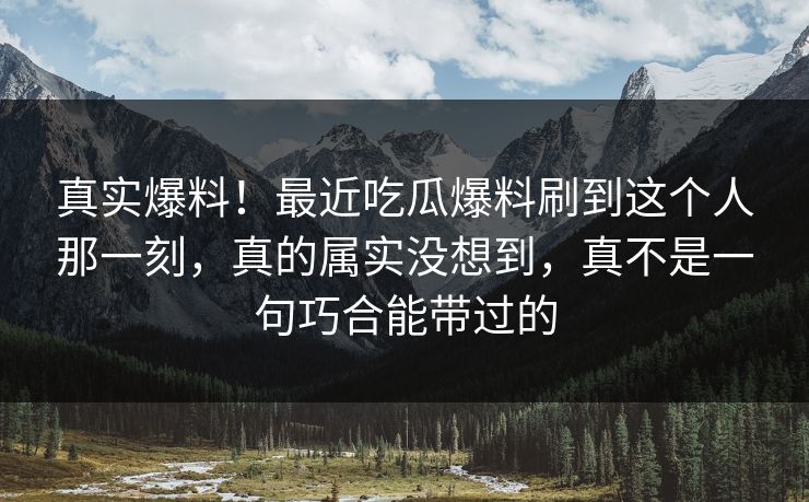 真实爆料！最近吃瓜爆料刷到这个人那一刻，真的属实没想到，真不是一句巧合能带过的