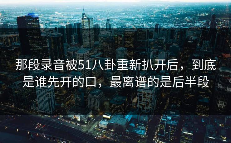 那段录音被51八卦重新扒开后，到底是谁先开的口，最离谱的是后半段
