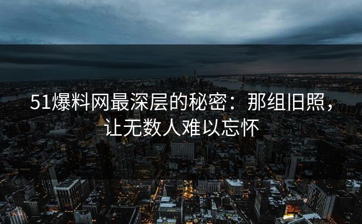 51爆料网最深层的秘密:那组旧照,让无数人难以忘怀