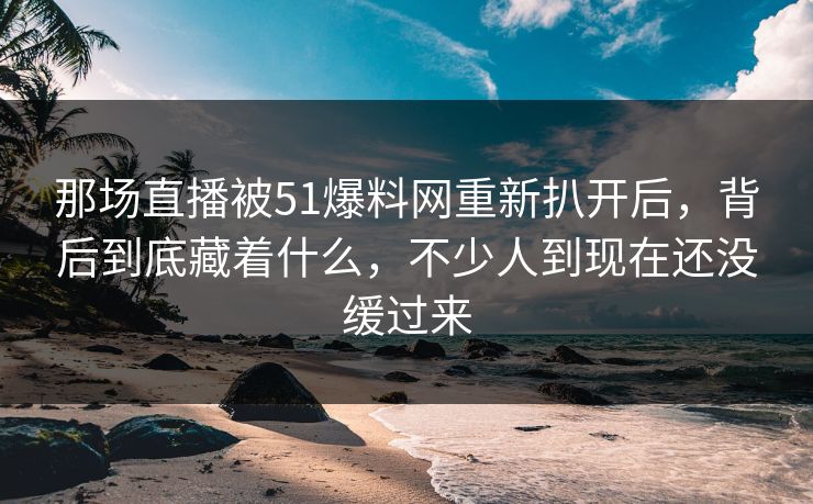 那场直播被51爆料网重新扒开后,背后到底藏着什么,不少人到现在还没缓过来