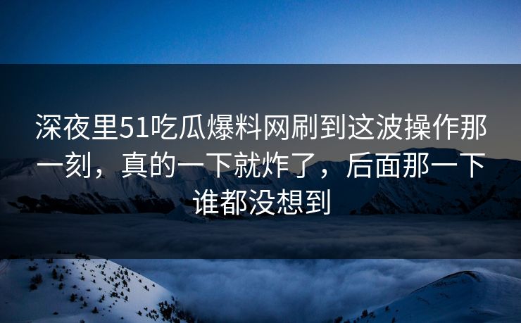 深夜里51吃瓜爆料网刷到这波操作那一刻,真的一下就炸了,后面那一下谁都没想到
