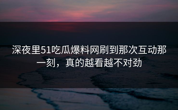 深夜里51吃瓜爆料网刷到那次互动那一刻，真的越看越不对劲