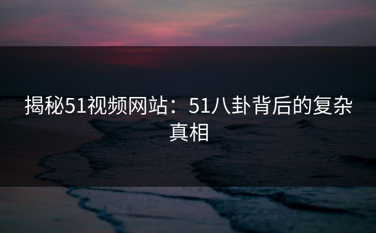 揭秘51视频网站：51八卦背后的复杂真相