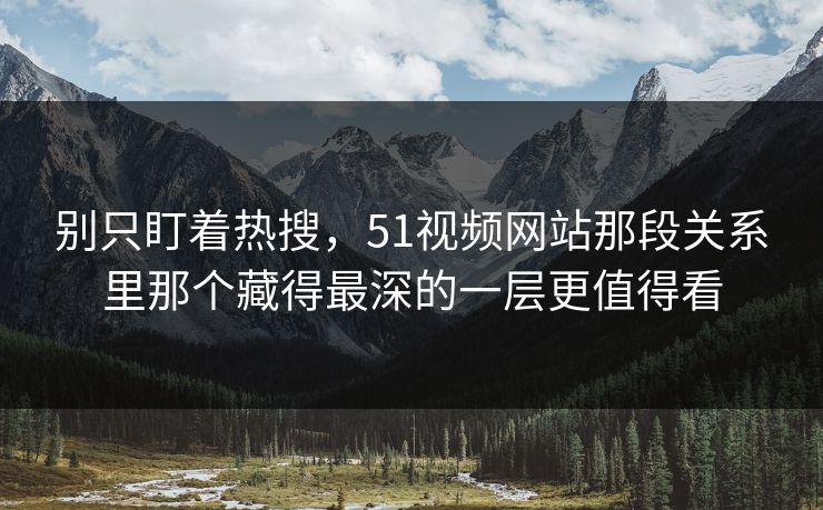 别只盯着热搜，51视频网站那段关系里那个藏得最深的一层更值得看
