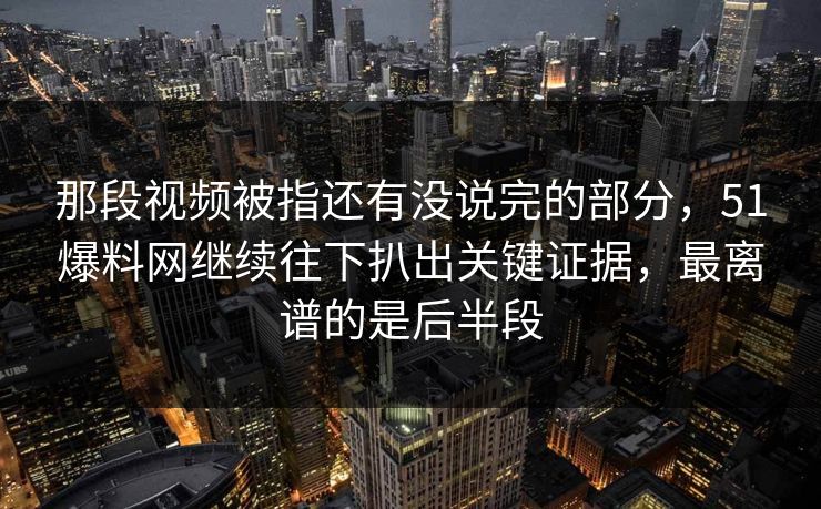 那段视频被指还有没说完的部分，51爆料网继续往下扒出关键证据，最离谱的是后半段
