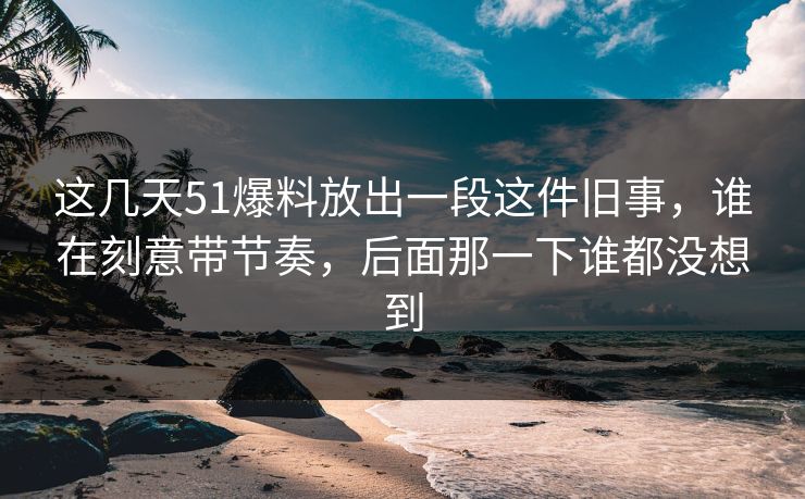 这几天51爆料放出一段这件旧事，谁在刻意带节奏，后面那一下谁都没想到