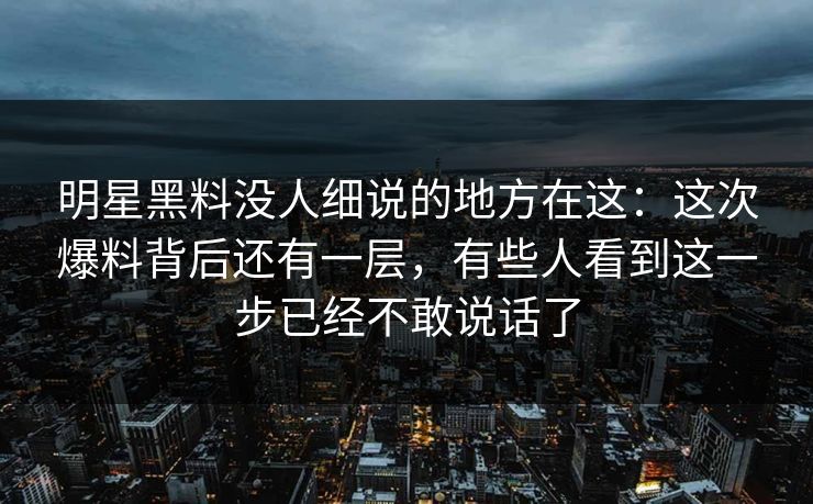 明星黑料没人细说的地方在这：这次爆料背后还有一层，有些人看到这一步已经不敢说话了