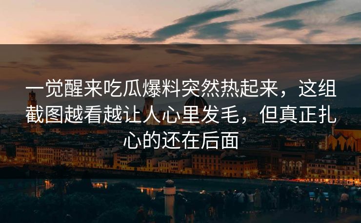 一觉醒来吃瓜爆料突然热起来，这组截图越看越让人心里发毛，但真正扎心的还在后面