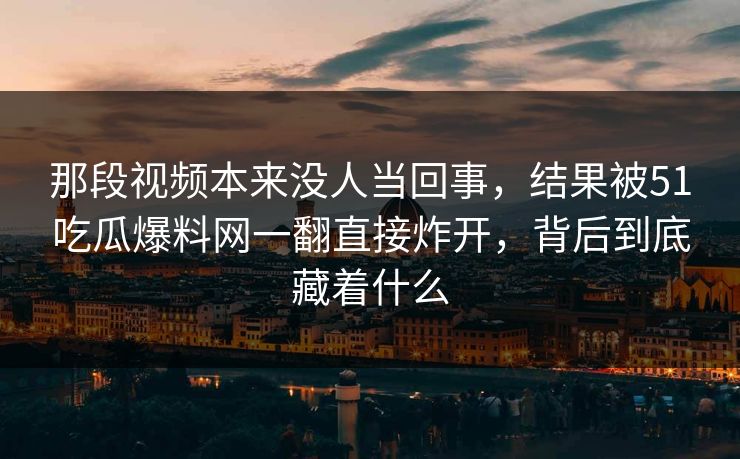 那段视频本来没人当回事，结果被51吃瓜爆料网一翻直接炸开，背后到底藏着什么
