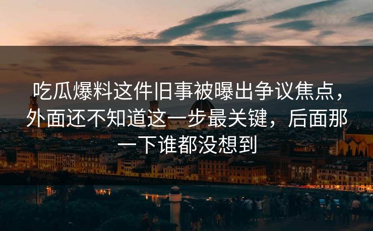 吃瓜爆料这件旧事被曝出争议焦点，外面还不知道这一步最关键，后面那一下谁都没想到