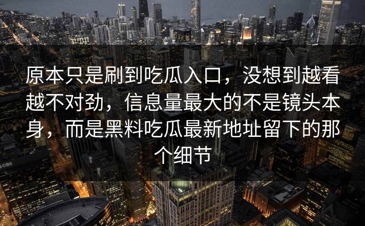 原本只是刷到吃瓜入口，没想到越看越不对劲，信息量最大的不是镜头本身，而是黑料吃瓜最新地址留下的那个细节