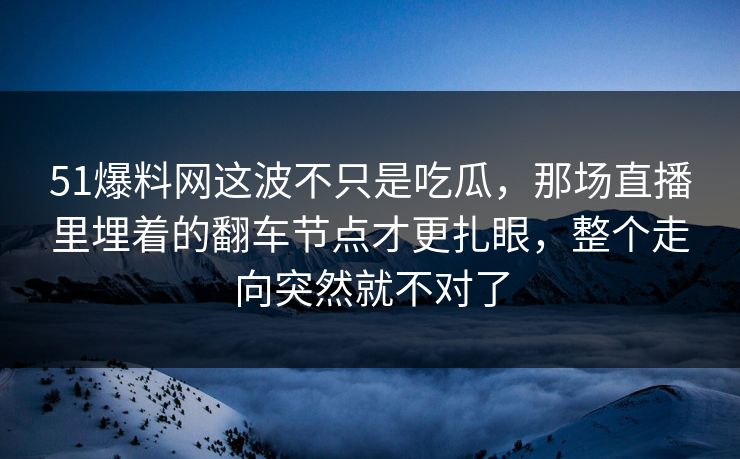 51爆料网这波不只是吃瓜，那场直播里埋着的翻车节点才更扎眼，整个走向突然就不对了