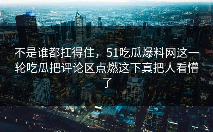 不是谁都扛得住，51吃瓜爆料网这一轮吃瓜把评论区点燃这下真把人看懵了