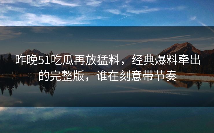 昨晚51吃瓜再放猛料,经典爆料牵出的完整版,谁在刻意带节奏 昨晚51吃瓜再放猛料,经典爆料牵出的完整版,谁在刻意带节奏