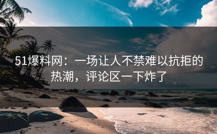 51爆料网：一场让人不禁难以抗拒的热潮，评论区一下炸了