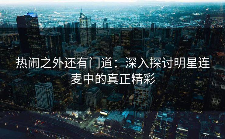 热闹之外还有门道:深入探讨明星连麦中的真正精彩 热闹之外还有门道:深入探讨明星连麦中的真正精彩