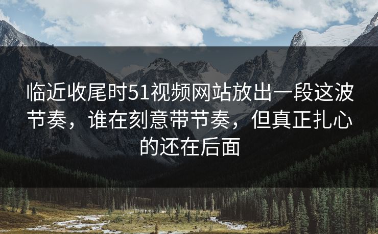 临近收尾时51视频网站放出一段这波节奏,谁在刻意带节奏,但真正扎心的还在后面 临近收尾时51视频网站放出一段这波节奏,谁在刻意带节奏,但真正扎心的还在后面