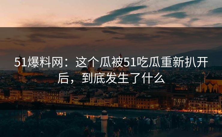 51爆料网：这个瓜被51吃瓜重新扒开后，到底发生了什么