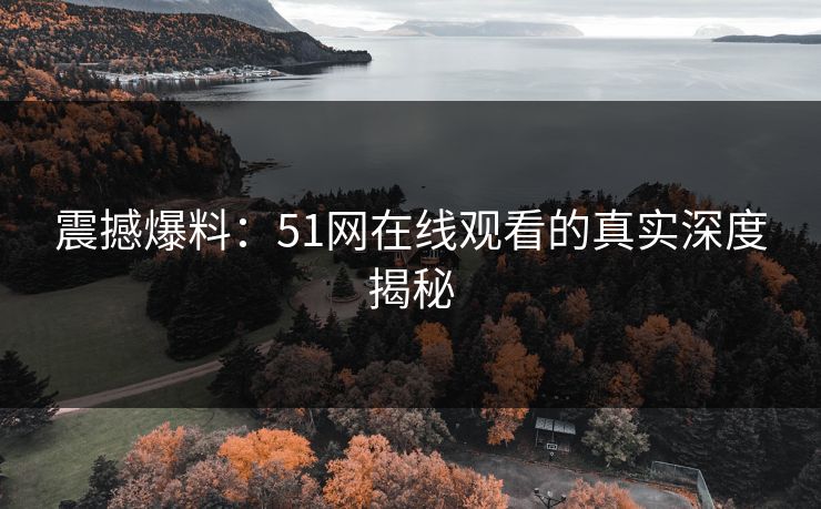 震撼爆料:51网在线观看的真实深度揭秘 震撼爆料:51网在线观看的真实深度揭秘